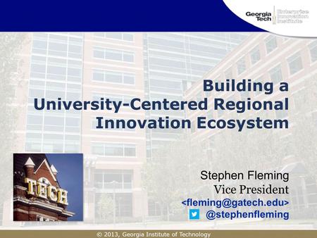 © 2013, Georgia Institute of Technology Building a University-Centered Regional Innovation Ecosystem Stephen Fleming Vice