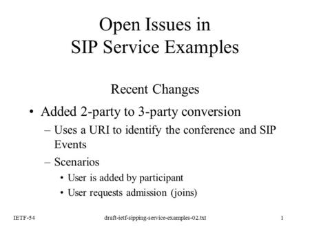 IETF-54draft-ietf-sipping-service-examples-02.txt1 Open Issues in SIP Service Examples Recent Changes Added 2-party to 3-party conversion –Uses a URI to.