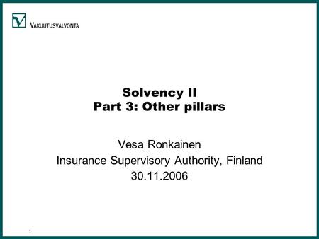 1 Solvency II Part 3: Other pillars Vesa Ronkainen Insurance Supervisory Authority, Finland 30.11.2006.
