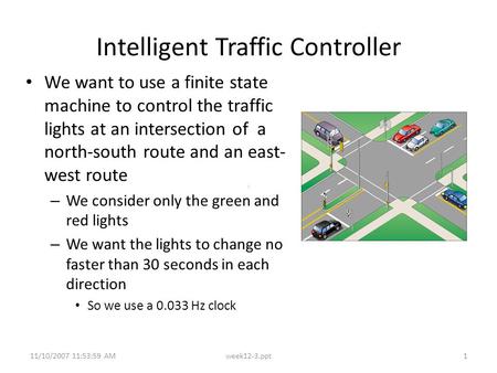 11/10/2007 11:53:59 AMweek12-3.ppt1 Intelligent Traffic Controller We want to use a finite state machine to control the traffic lights at an intersection.
