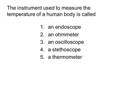 The instrument used to measure the temperature of a human body is called 1.an endoscope 2.an ohmmeter 3.an oscilloscope 4.a stethoscope 5.a thermometer.