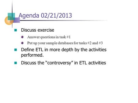 Agenda 02/21/2013 Discuss exercise Answer questions in task #1 Put up your sample databases for tasks #2 and #3 Define ETL in more depth by the activities.