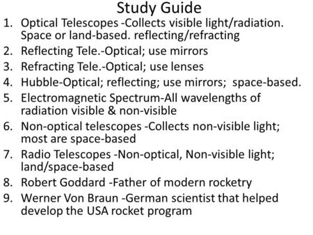 Study Guide 1.Optical Telescopes -Collects visible light/radiation. Space or land-based. reflecting/refracting 2.Reflecting Tele.-Optical; use mirrors.