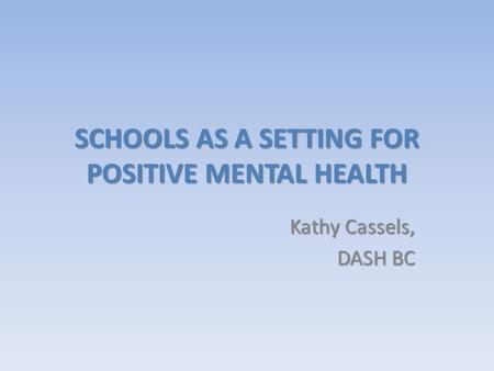SCHOOLS AS A SETTING FOR POSITIVE MENTAL HEALTH Kathy Cassels, DASH BC.