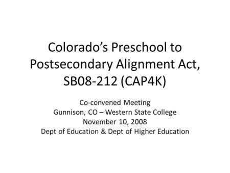 Colorado’s Preschool to Postsecondary Alignment Act, SB08-212 (CAP4K) Co-convened Meeting Gunnison, CO – Western State College November 10, 2008 Dept of.