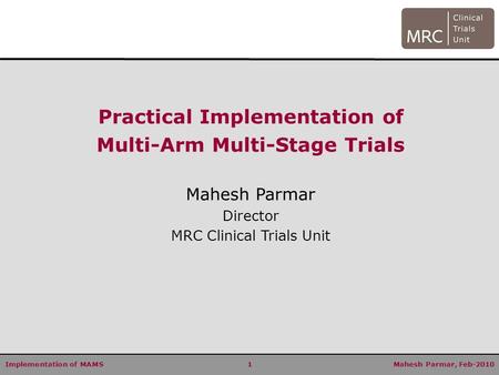 Implementation of MAMS 1 Mahesh Parmar, Feb-2010 Practical Implementation of Multi-Arm Multi-Stage Trials Mahesh Parmar Director MRC Clinical Trials Unit.