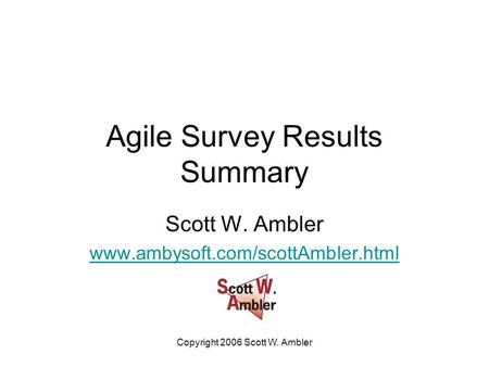 Copyright 2006 Scott W. Ambler Agile Survey Results Summary Scott W. Ambler www.ambysoft.com/scottAmbler.html.