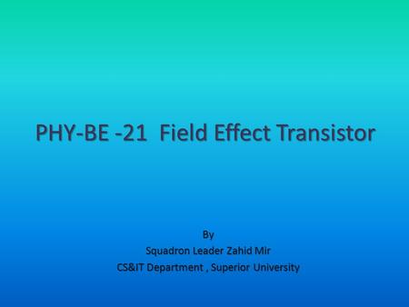 By Squadron Leader Zahid Mir CS&IT Department, Superior University PHY-BE -21 Field Effect Transistor.