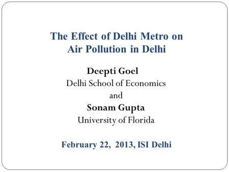 The Effect of Delhi Metro on Air Pollution in Delhi Deepti Goel Delhi School of Economics and Sonam Gupta University of Florida February 22, 2013, ISI.