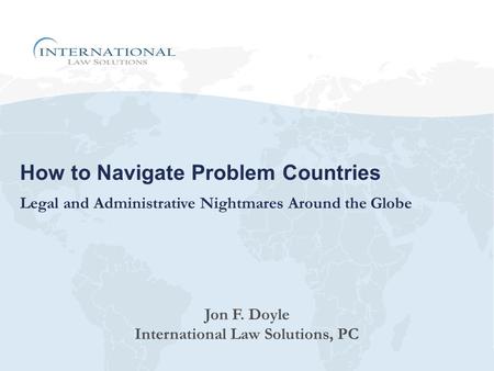 How to Navigate Problem Countries Legal and Administrative Nightmares Around the Globe Jon F. Doyle International Law Solutions, PC.