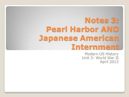Notes 3: Pearl Harbor AND Japanese American Internment Modern US History Unit 3: World War II April 2013.