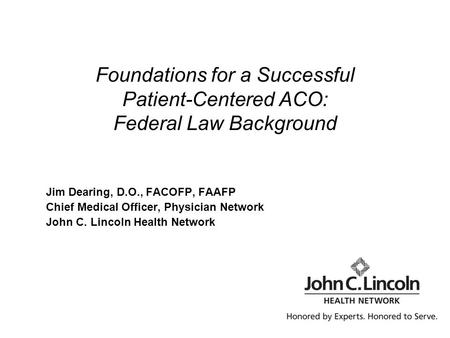 Foundations for a Successful Patient-Centered ACO: Federal Law Background Jim Dearing, D.O., FACOFP, FAAFP Chief Medical Officer, Physician Network John.