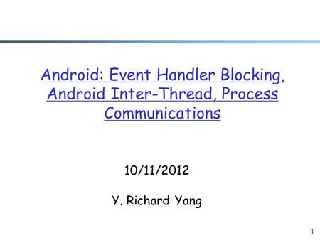 1 Android: Event Handler Blocking, Android Inter-Thread, Process Communications 10/11/2012 Y. Richard Yang.
