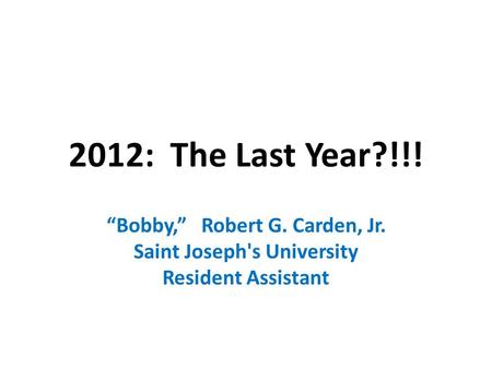 2012: The Last Year?!!! “Bobby,” Robert G. Carden, Jr. Saint Joseph's University Resident Assistant.