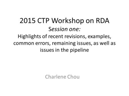 2015 CTP Workshop on RDA Session one: Highlights of recent revisions, examples, common errors, remaining issues, as well as issues in the pipeline Charlene.