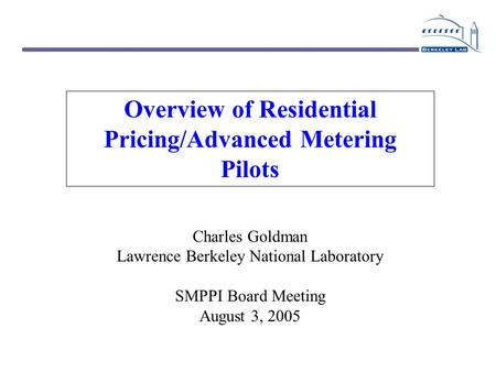 Overview of Residential Pricing/Advanced Metering Pilots Charles Goldman Lawrence Berkeley National Laboratory SMPPI Board Meeting August 3, 2005.