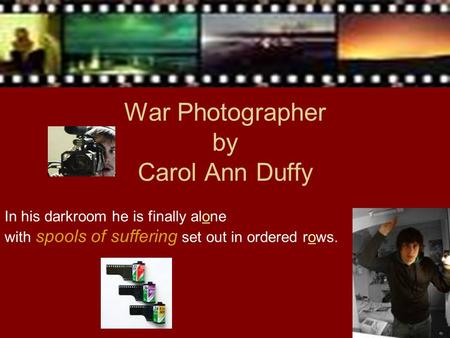In his darkroom he is finally alone with spools of suffering set out in ordered rows. War Photographer by Carol Ann Duffy.