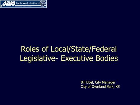 Roles of Local/State/Federal Legislative- Executive Bodies Bill Ebel, City Manager City of Overland Park, KS.