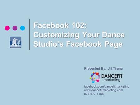 Facebook 102: Customizing Your Dance Studio’s Facebook Page Presented By: Jill Tirone facebook.com/dancefitmarketing www.dancefitmarketing.com 877-677-1466.