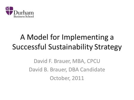 A Model for Implementing a Successful Sustainability Strategy David F. Brauer, MBA, CPCU David B. Brauer, DBA Candidate October, 2011.