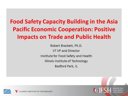 Food Safety Capacity Building in the Asia Pacific Economic Cooperation: Positive Impacts on Trade and Public Health Robert Brackett, Ph.D. IIT VP and Director.