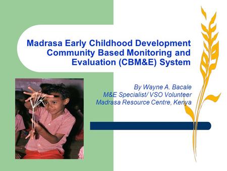 Madrasa Early Childhood Development Community Based Monitoring and Evaluation (CBM&E) System By Wayne A. Bacale M&E Specialist/ VSO Volunteer Madrasa Resource.