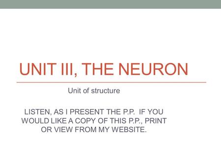 UNIT III, THE NEURON Unit of structure LISTEN, AS I PRESENT THE P.P. IF YOU WOULD LIKE A COPY OF THIS P.P., PRINT OR VIEW FROM MY WEBSITE.