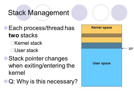 Stack Management Each process/thread has two stacks  Kernel stack  User stack Stack pointer changes when exiting/entering the kernel Q: Why is this necessary?