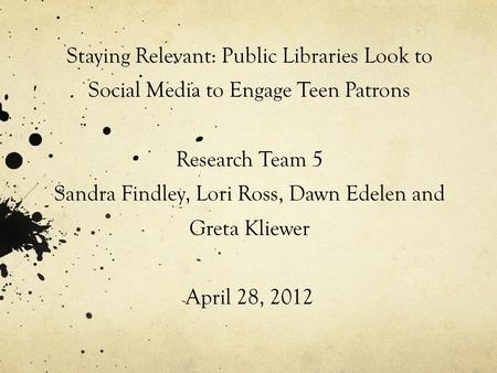 Staying Relevant: Public Libraries Look to Social Media to Engage Teen Patrons Research Team 5 Sandra Findley, Lori Ross, Dawn Edelen and Greta Kliewer.