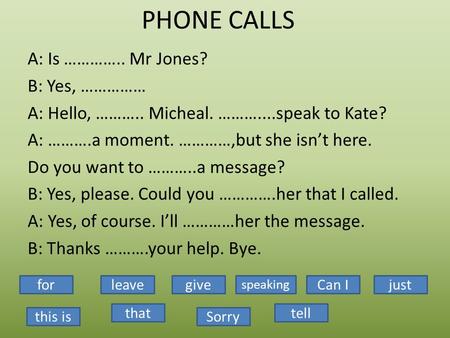 PHONE CALLS A: Is ………….. Mr Jones? B: Yes, …………… A: Hello, ……….. Micheal. ………....speak to Kate? A: ……….a moment. …………,but she isn’t here. Do you want to.