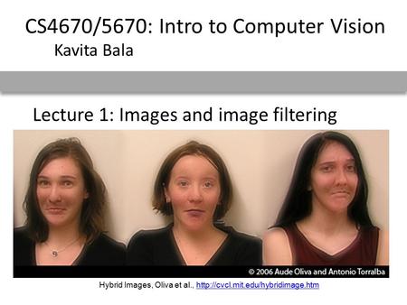 Lecture 1: Images and image filtering CS4670/5670: Intro to Computer Vision Kavita Bala Hybrid Images, Oliva et al.,