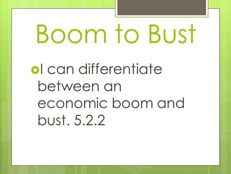 Boom to Bust  I can differentiate between an economic boom and bust. 5.2.2.