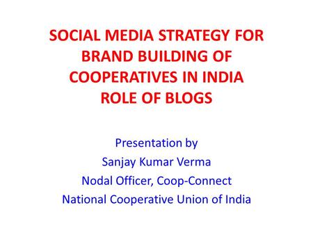 SOCIAL MEDIA STRATEGY FOR BRAND BUILDING OF COOPERATIVES IN INDIA ROLE OF BLOGS Presentation by Sanjay Kumar Verma Nodal Officer, Coop-Connect National.