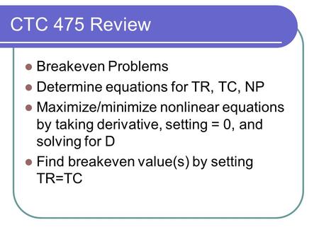 CTC 475 Review Breakeven Problems Determine equations for TR, TC, NP Maximize/minimize nonlinear equations by taking derivative, setting = 0, and solving.