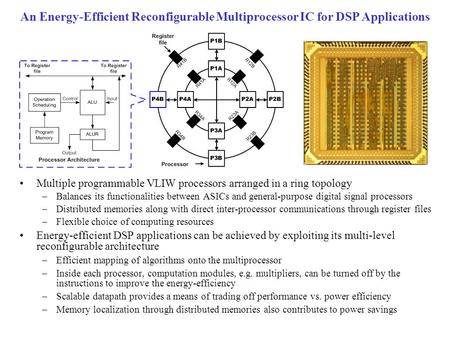 An Energy-Efficient Reconfigurable Multiprocessor IC for DSP Applications Multiple programmable VLIW processors arranged in a ring topology –Balances its.