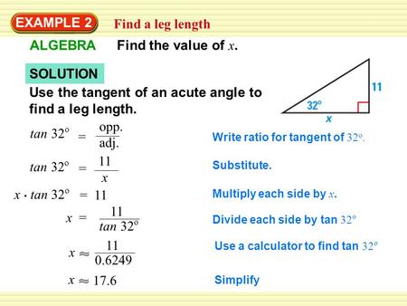 EXAMPLE 2 Find a leg length ALGEBRA Find the value of x. SOLUTION Use the tangent of an acute angle to find a leg length. tan 32 o = opp. adj. Write ratio.