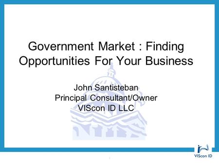 Government Market : Finding Opportunities For Your Business John Santisteban Principal Consultant/Owner VIScon ID LLC 1.