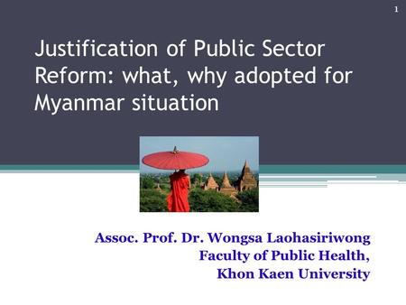Justification of Public Sector Reform: what, why adopted for Myanmar situation Assoc. Prof. Dr. Wongsa Laohasiriwong Faculty of Public Health, Khon Kaen.