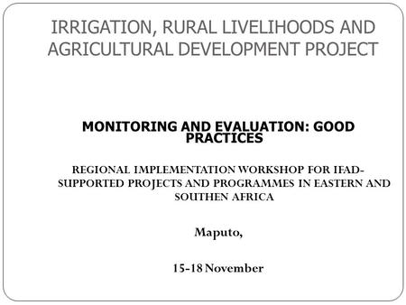 IRRIGATION, RURAL LIVELIHOODS AND AGRICULTURAL DEVELOPMENT PROJECT 1 MONITORING AND EVALUATION: GOOD PRACTICES REGIONAL IMPLEMENTATION WORKSHOP FOR IFAD-
