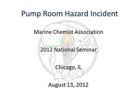 Pump Room Hazard Incident Marine Chemist Association 2012 National Seminar Chicago, IL August 13, 2012.