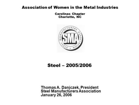 Steel – 2005/2006 Thomas A. Danjczek, President Steel Manufacturers Association January 26, 2006 Association of Women in the Metal Industries Carolinas.