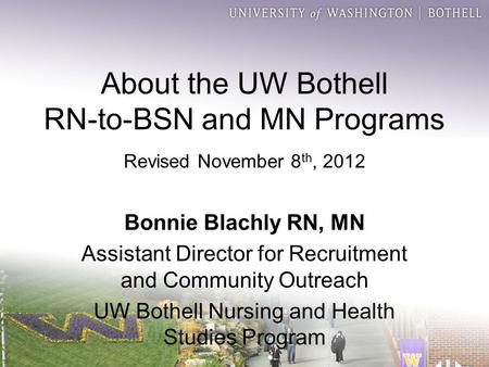 About the UW Bothell RN-to-BSN and MN Programs Revised November 8 th, 2012 Bonnie Blachly RN, MN Assistant Director for Recruitment and Community Outreach.