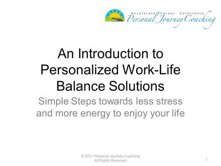 1 © 2011 Personal Journey Coaching All Rights Reserved An Introduction to Personalized Work-Life Balance Solutions Simple Steps towards less stress and.