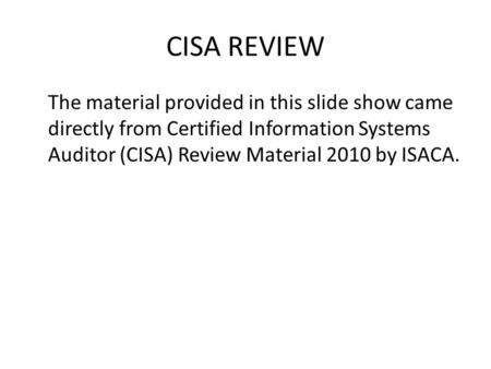 CISA REVIEW The material provided in this slide show came directly from Certified Information Systems Auditor (CISA) Review Material 2010 by ISACA.