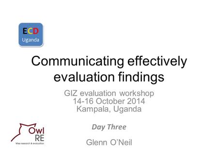 Communicating effectively evaluation findings GIZ evaluation workshop 14-16 October 2014 Kampala, Uganda Day Three Glenn O’Neil.