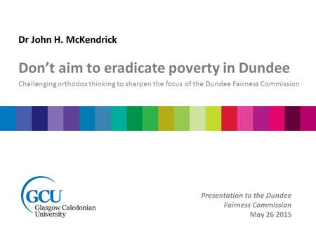 Dr John H. McKendrick Don’t aim to eradicate poverty in Dundee Challenging orthodox thinking to sharpen the focus of the Dundee Fairness Commission Presentation.