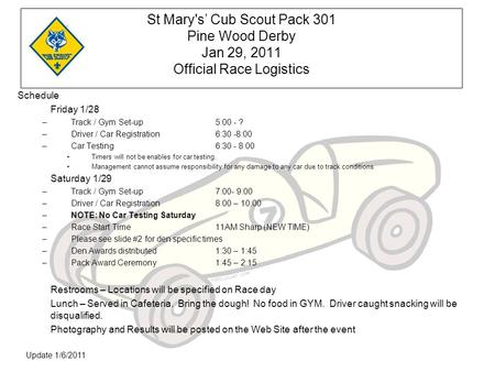 Update 1/6/2011 St Mary's’ Cub Scout Pack 301 Pine Wood Derby Jan 29, 2011 Official Race Logistics Schedule Friday 1/28 –Track / Gym Set-up5:00 - ? –Driver.