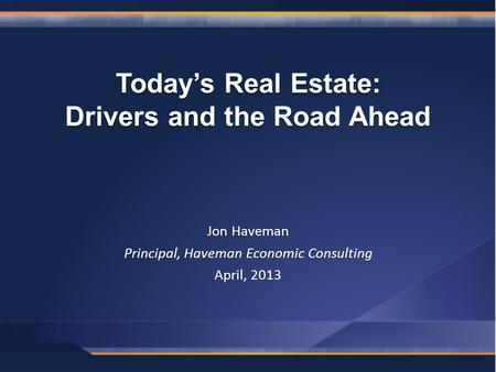 Jon Haveman Principal, Haveman Economic Consulting April, 2013 Today’s Real Estate: Drivers and the Road Ahead.