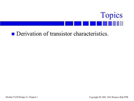 Modern VLSI Design 3e: Chapter 2 Copyright  1998, 2002 Prentice Hall PTR Topics n Derivation of transistor characteristics.