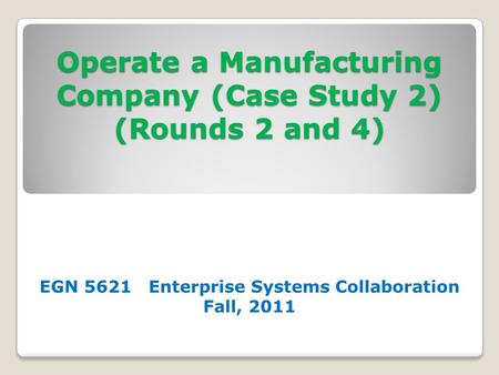 Operate a Manufacturing Company (Case Study 2) (Rounds 2 and 4) EGN 5621 Enterprise Systems Collaboration Fall, 2011.